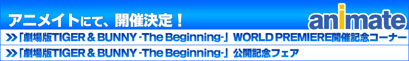 アニメイトにて、開催決定!!
「劇場版TIGER & BUNNY -The The Beginning-」WORLD PREMIERE開催記念コーナー
「劇場版TIGER & BUNNY -The The Beginning-」公開記念フェア