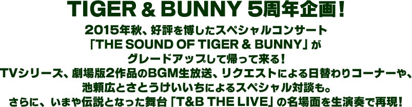TIGER & BUNNY 5周年企画！
2015年秋、好評を博したスペシャルコンサート
「THE SOUND OF TIGER & BUNNY」が
グレードアップして帰って来る！
TVシリーズ、劇場版2作品のBGM生放送、リクエストによるJAZZコーナーや、
池頼広とさとうけいいちによるスペシャル対談も。
さらに、いまや伝説となった舞台「T&B THE LIVE」の名場面を生演奏で再現！