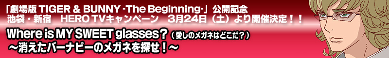 「劇場版 TIGER ＆ BUNNY -The Beginning-」公開記念　
池袋・新宿　HERO TVキャンペーン　3月24日（土）より開催決定！！
Where is MY SWEET glasses？
（愛しのメガネはどこだ？）
～消えたバーナビーのメガネを探せ！～