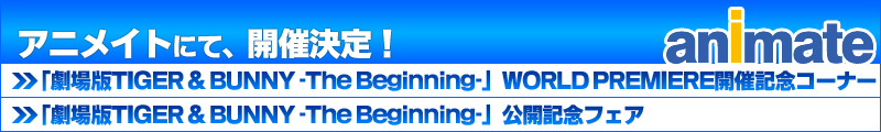 アニメイトにて、開催決定!!
「劇場版TIGER & BUNNY -The The Beginning-」WORLD PREMIERE開催記念コーナー
「劇場版TIGER & BUNNY -The The Beginning-」公開記念フェア